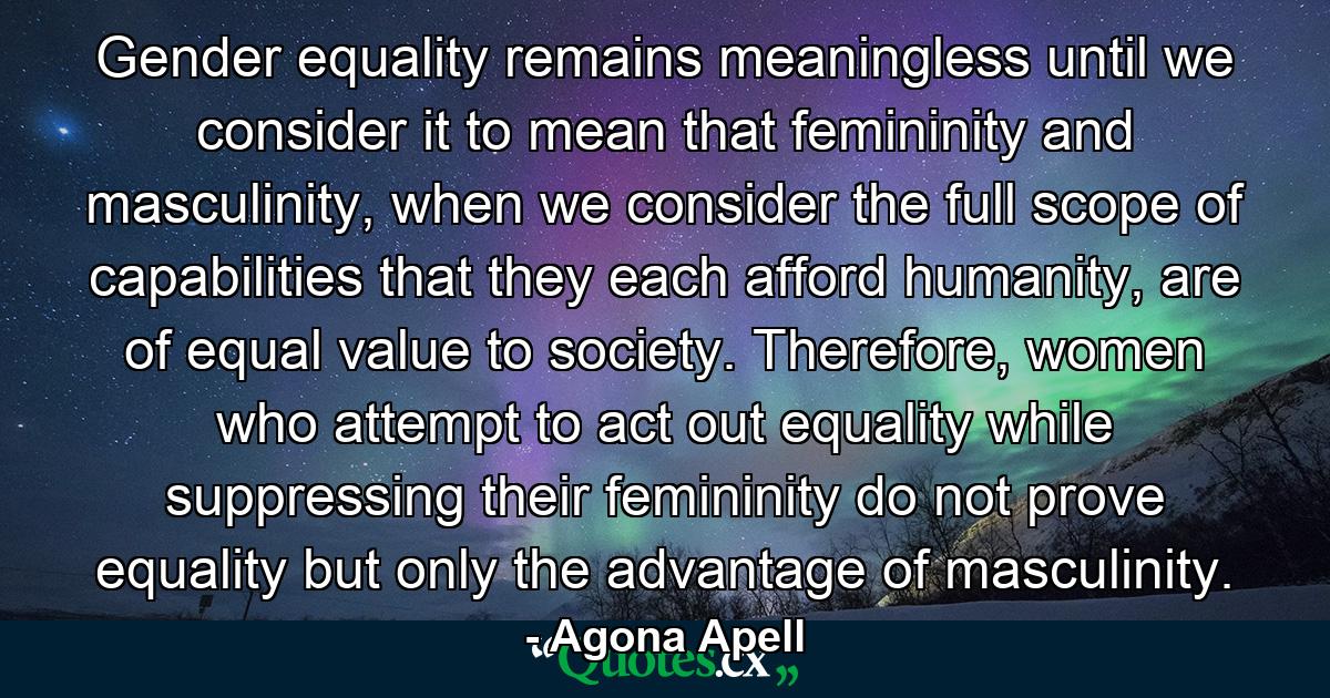 Gender equality remains meaningless until we consider it to mean that femininity and masculinity, when we consider the full scope of capabilities that they each afford humanity, are of equal value to society. Therefore, women who attempt to act out equality while suppressing their femininity do not prove equality but only the advantage of masculinity. - Quote by Agona Apell