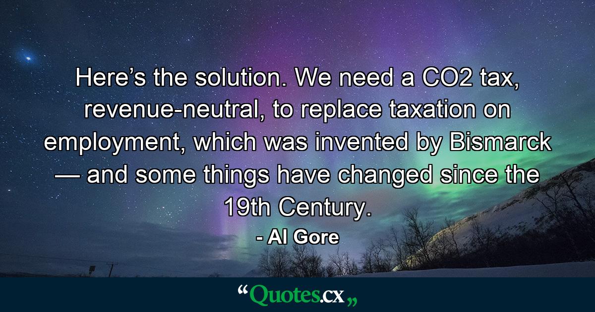 Here’s the solution. We need a CO2 tax, revenue-neutral, to replace taxation on employment, which was invented by Bismarck — and some things have changed since the 19th Century. - Quote by Al Gore