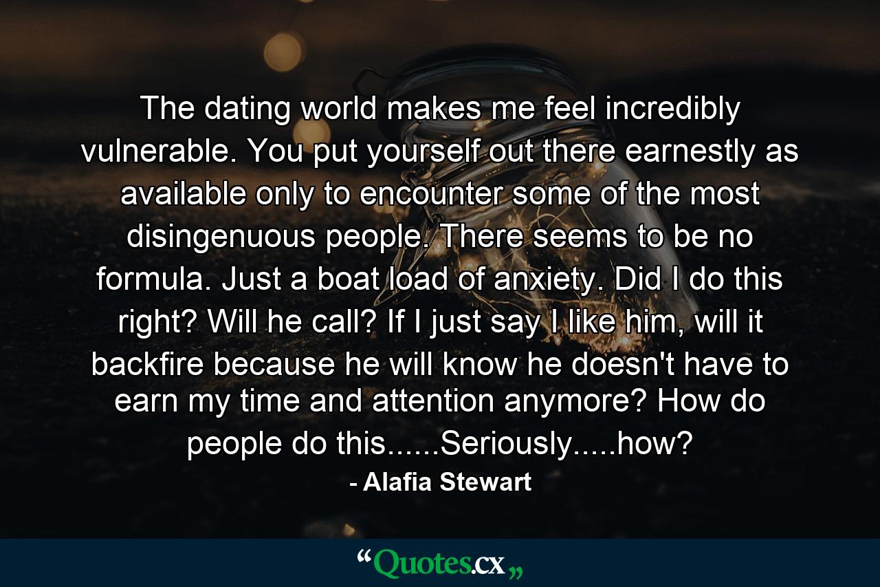 The dating world makes me feel incredibly vulnerable. You put yourself out there earnestly as available only to encounter some of the most disingenuous people. There seems to be no formula. Just a boat load of anxiety. Did I do this right? Will he call? If I just say I like him, will it backfire because he will know he doesn't have to earn my time and attention anymore? How do people do this......Seriously.....how? - Quote by Alafia Stewart