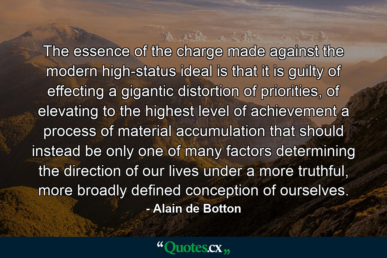 The essence of the charge made against the modern high-status ideal is that it is guilty of effecting a gigantic distortion of priorities, of elevating to the highest level of achievement a process of material accumulation that should instead be only one of many factors determining the direction of our lives under a more truthful, more broadly defined conception of ourselves. - Quote by Alain de Botton