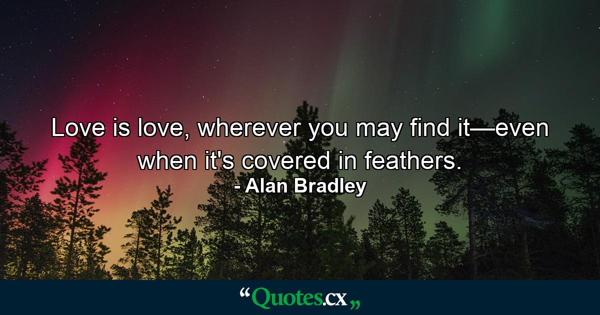 Love is love, wherever you may find it—even when it's covered in feathers. - Quote by Alan Bradley