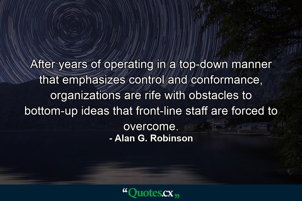 After years of operating in a top-down manner that emphasizes control and conformance, organizations are rife with obstacles to bottom-up ideas that front-line staff are forced to overcome. - Quote by Alan G. Robinson