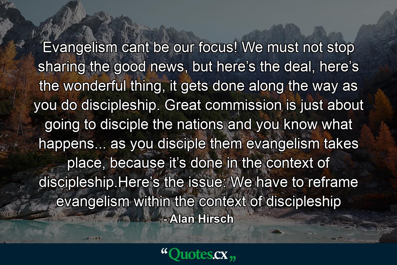 Evangelism cant be our focus! We must not stop sharing the good news, but here’s the deal, here’s the wonderful thing, it gets done along the way as you do discipleship. Great commission is just about going to disciple the nations and you know what happens... as you disciple them evangelism takes place, because it’s done in the context of discipleship.Here’s the issue: We have to reframe evangelism within the context of discipleship - Quote by Alan Hirsch