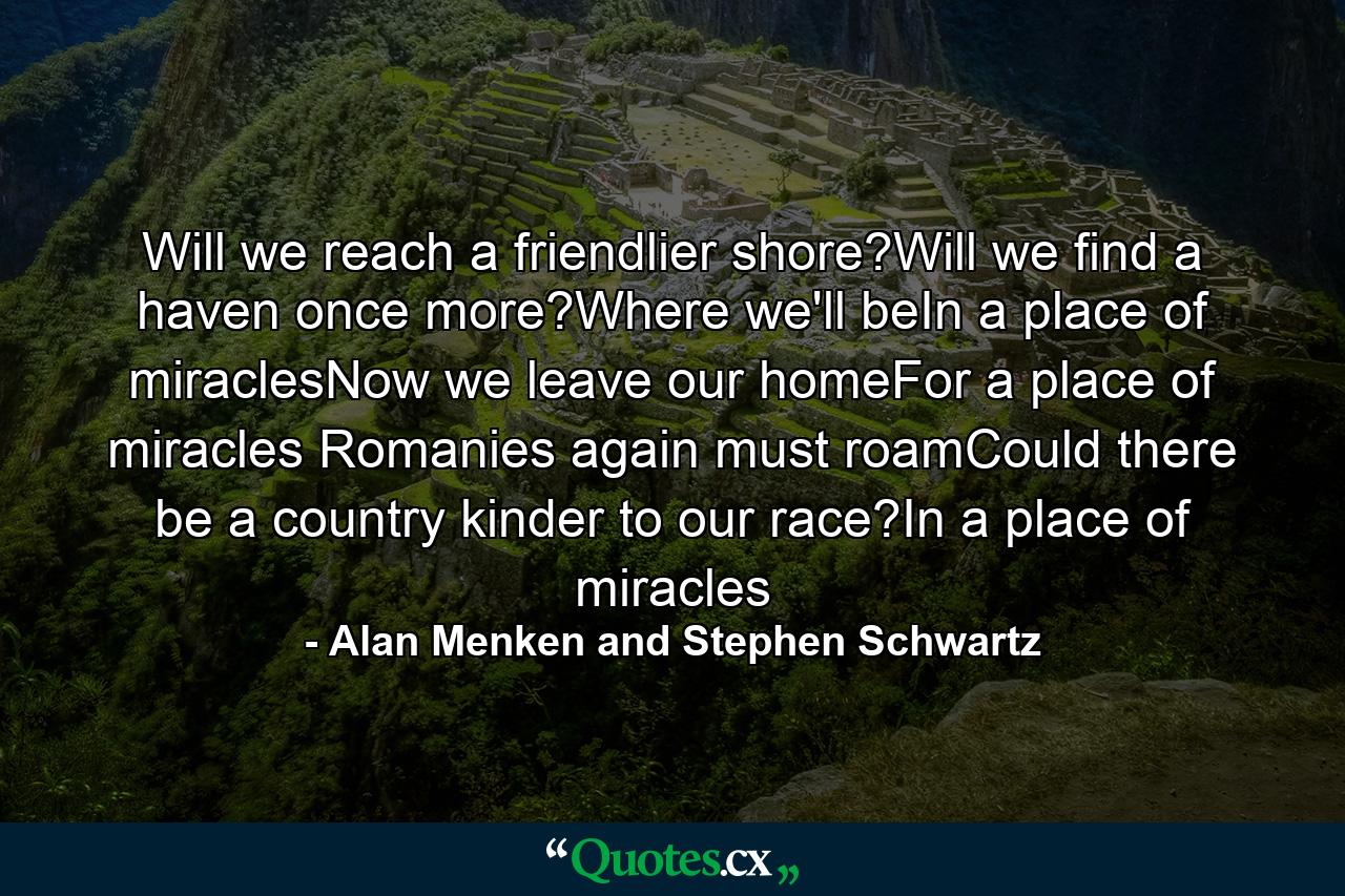 Will we reach a friendlier shore?Will we find a haven once more?Where we'll beIn a place of miraclesNow we leave our homeFor a place of miracles Romanies again must roamCould there be a country kinder to our race?In a place of miracles - Quote by Alan Menken and Stephen Schwartz