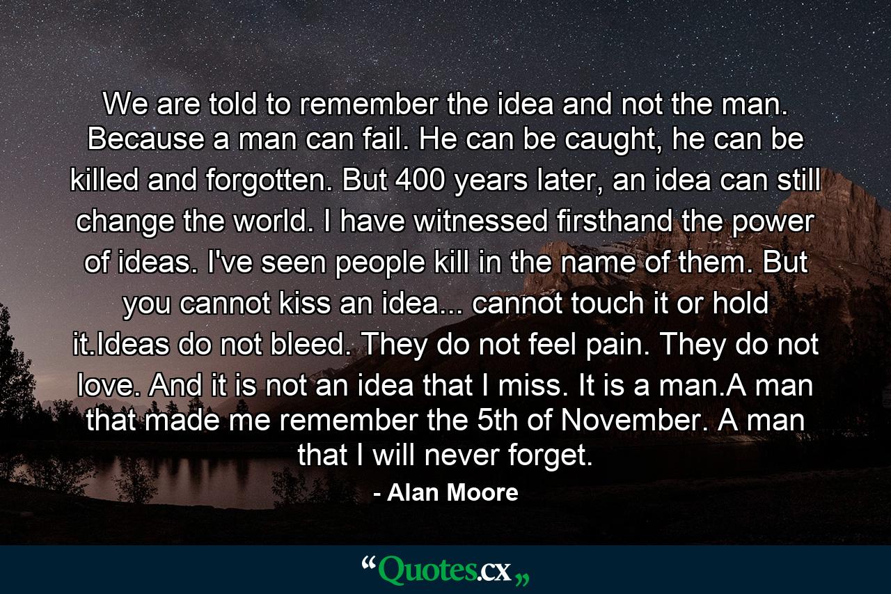 We are told to remember the idea and not the man. Because a man can fail. He can be caught, he can be killed and forgotten. But 400 years later, an idea can still change the world. I have witnessed firsthand the power of ideas. I've seen people kill in the name of them. But you cannot kiss an idea... cannot touch it or hold it.Ideas do not bleed. They do not feel pain. They do not love. And it is not an idea that I miss. It is a man.A man that made me remember the 5th of November. A man that I will never forget. - Quote by Alan Moore