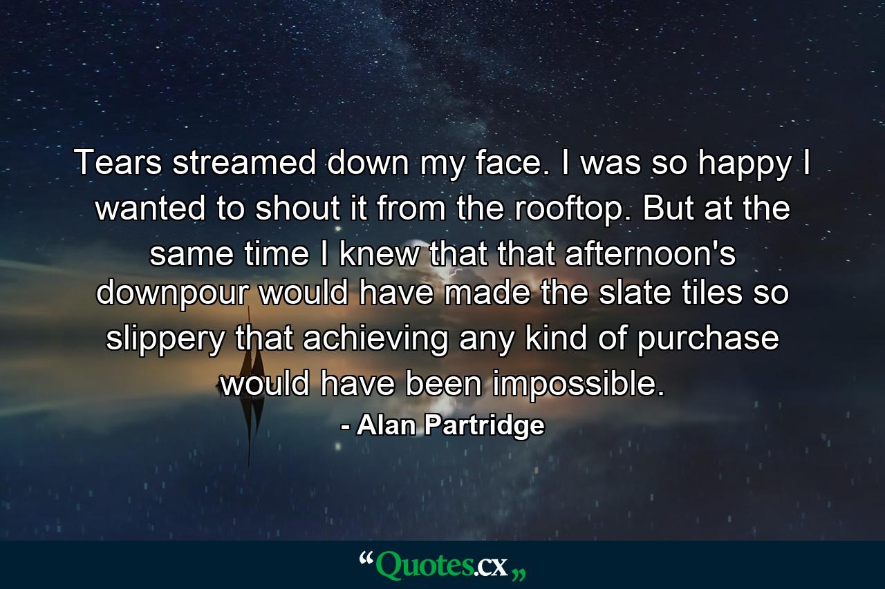 Tears streamed down my face. I was so happy I wanted to shout it from the rooftop. But at the same time I knew that that afternoon's downpour would have made the slate tiles so slippery that achieving any kind of purchase would have been impossible. - Quote by Alan Partridge