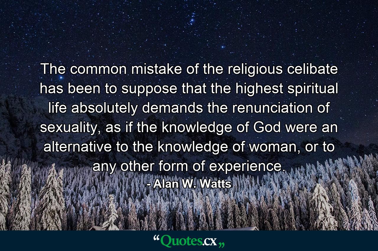 The common mistake of the religious celibate has been to suppose that the highest spiritual life absolutely demands the renunciation of sexuality, as if the knowledge of God were an alternative to the knowledge of woman, or to any other form of experience. - Quote by Alan W. Watts