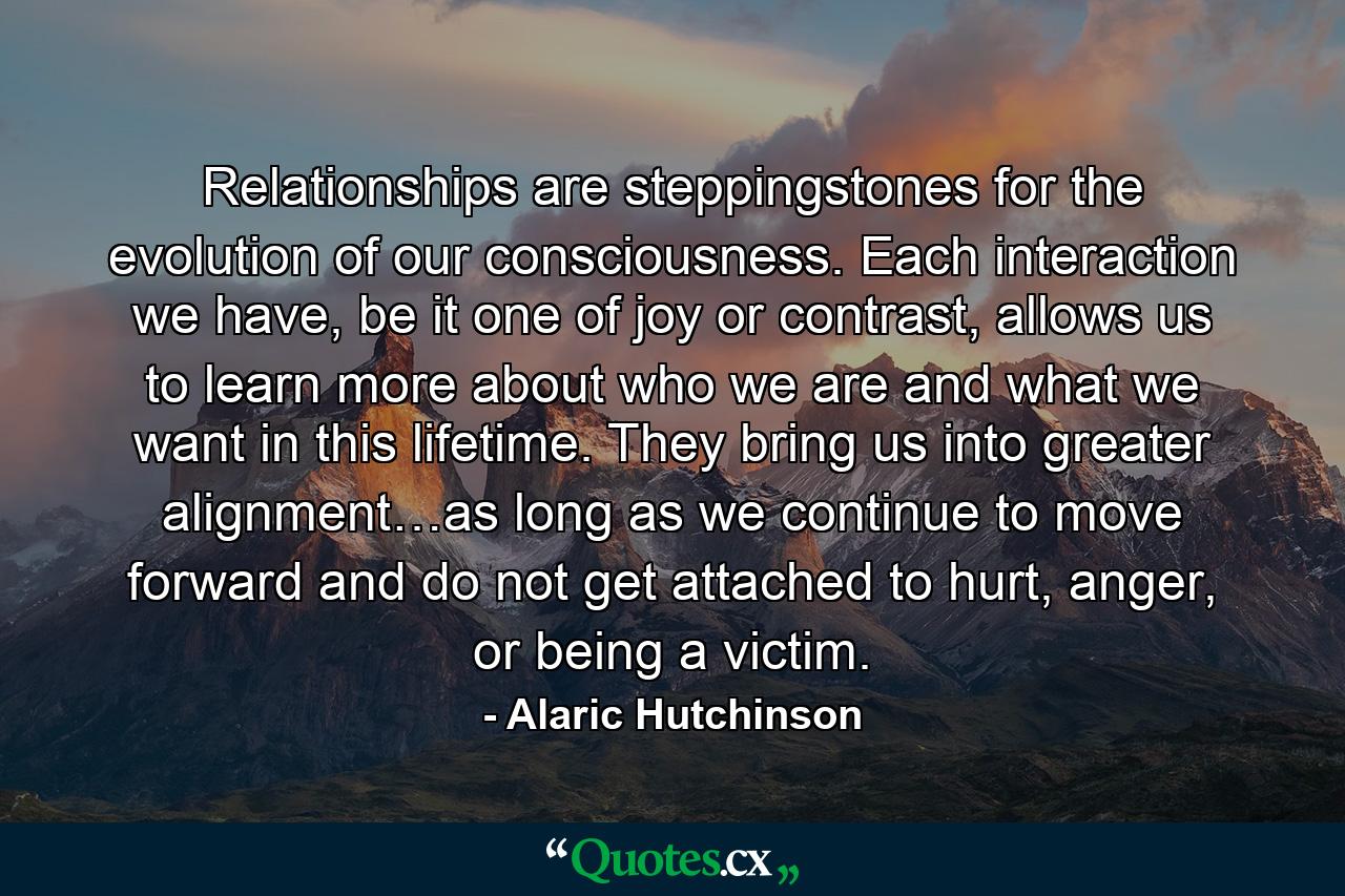 Relationships are steppingstones for the evolution of our consciousness. Each interaction we have, be it one of joy or contrast, allows us to learn more about who we are and what we want in this lifetime. They bring us into greater alignment…as long as we continue to move forward and do not get attached to hurt, anger, or being a victim. - Quote by Alaric Hutchinson