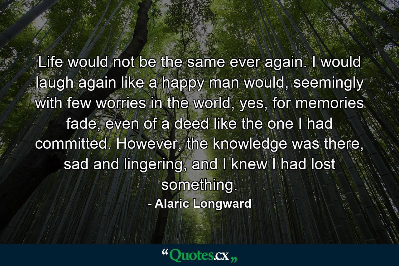 Life would not be the same ever again. I would laugh again like a happy man would, seemingly with few worries in the world, yes, for memories fade, even of a deed like the one I had committed. However, the knowledge was there, sad and lingering, and I knew I had lost something. - Quote by Alaric Longward