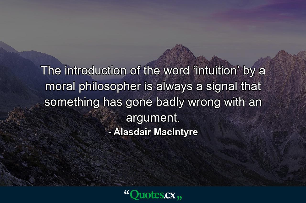 The introduction of the word ‘intuition’ by a moral philosopher is always a signal that something has gone badly wrong with an argument. - Quote by Alasdair MacIntyre