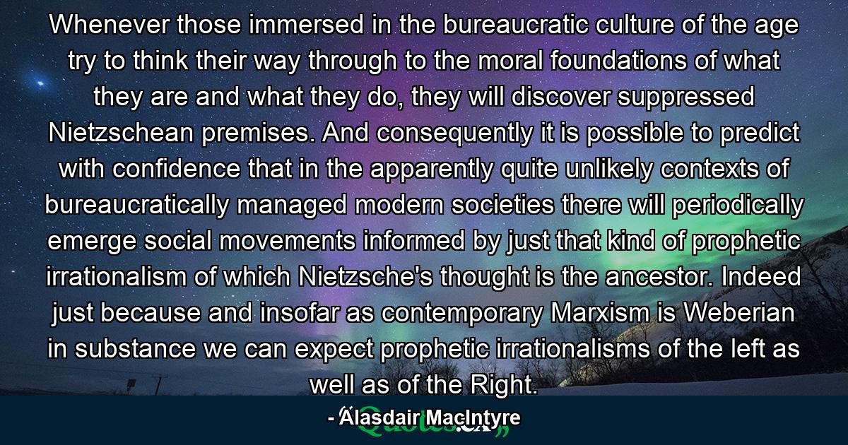 Whenever those immersed in the bureaucratic culture of the age try to think their way through to the moral foundations of what they are and what they do, they will discover suppressed Nietzschean premises. And consequently it is possible to predict with confidence that in the apparently quite unlikely contexts of bureaucratically managed modern societies there will periodically emerge social movements informed by just that kind of prophetic irrationalism of which Nietzsche's thought is the ancestor. Indeed just because and insofar as contemporary Marxism is Weberian in substance we can expect prophetic irrationalisms of the left as well as of the Right. - Quote by Alasdair MacIntyre