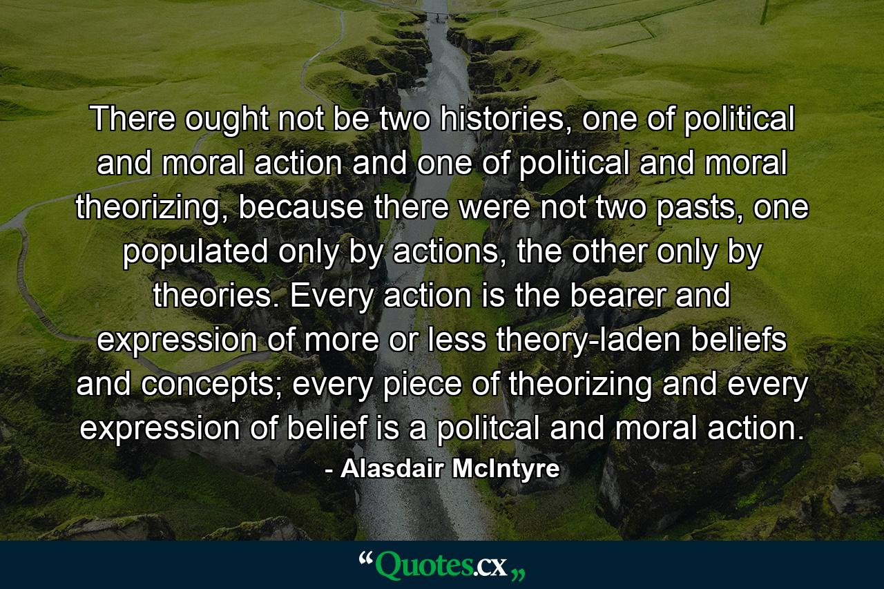 There ought not be two histories, one of political and moral action and one of political and moral theorizing, because there were not two pasts, one populated only by actions, the other only by theories. Every action is the bearer and expression of more or less theory-laden beliefs and concepts; every piece of theorizing and every expression of belief is a politcal and moral action. - Quote by Alasdair McIntyre