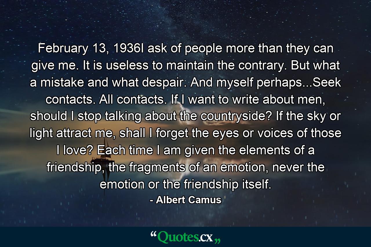 February 13, 1936I ask of people more than they can give me. It is useless to maintain the contrary. But what a mistake and what despair. And myself perhaps...Seek contacts. All contacts. If I want to write about men, should I stop talking about the countryside? If the sky or light attract me, shall I forget the eyes or voices of those I love? Each time I am given the elements of a friendship, the fragments of an emotion, never the emotion or the friendship itself. - Quote by Albert Camus