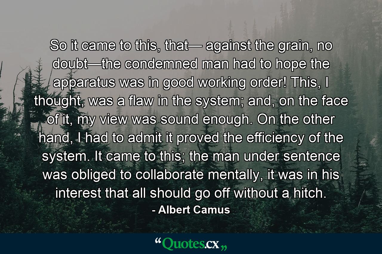 So it came to this, that— against the grain, no doubt—the condemned man had to hope the apparatus was in good working order! This, I thought, was a flaw in the system; and, on the face of it, my view was sound enough. On the other hand, I had to admit it proved the efficiency of the system. It came to this; the man under sentence was obliged to collaborate mentally, it was in his interest that all should go off without a hitch. - Quote by Albert Camus