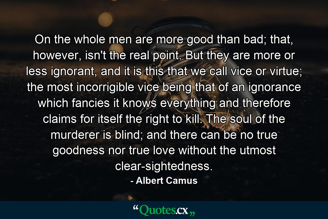 On the whole men are more good than bad; that, however, isn't the real point. But they are more or less ignorant, and it is this that we call vice or virtue; the most incorrigible vice being that of an ignorance which fancies it knows everything and therefore claims for itself the right to kill. The soul of the murderer is blind; and there can be no true goodness nor true love without the utmost clear-sightedness. - Quote by Albert Camus