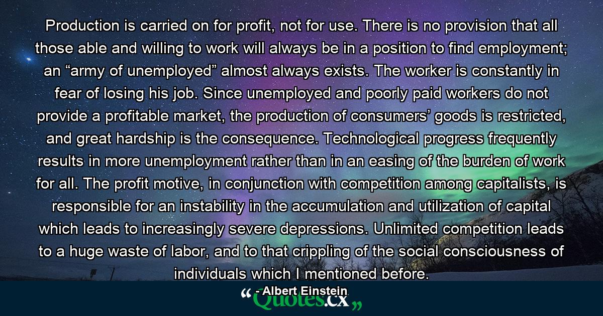 Production is carried on for profit, not for use. There is no provision that all those able and willing to work will always be in a position to find employment; an “army of unemployed” almost always exists. The worker is constantly in fear of losing his job. Since unemployed and poorly paid workers do not provide a profitable market, the production of consumers’ goods is restricted, and great hardship is the consequence. Technological progress frequently results in more unemployment rather than in an easing of the burden of work for all. The profit motive, in conjunction with competition among capitalists, is responsible for an instability in the accumulation and utilization of capital which leads to increasingly severe depressions. Unlimited competition leads to a huge waste of labor, and to that crippling of the social consciousness of individuals which I mentioned before. - Quote by Albert Einstein