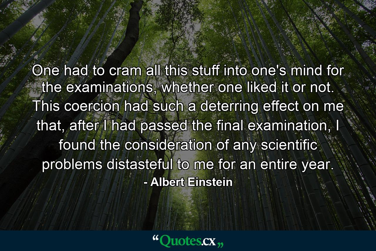 One had to cram all this stuff into one's mind for the examinations, whether one liked it or not. This coercion had such a deterring effect on me that, after I had passed the final examination, I found the consideration of any scientific problems distasteful to me for an entire year. - Quote by Albert Einstein