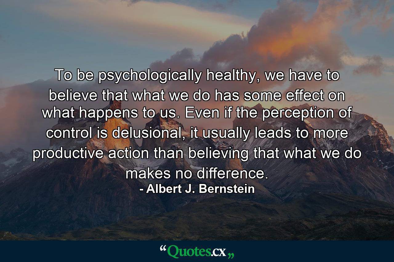 To be psychologically healthy, we have to believe that what we do has some effect on what happens to us. Even if the perception of control is delusional, it usually leads to more productive action than believing that what we do makes no difference. - Quote by Albert J. Bernstein