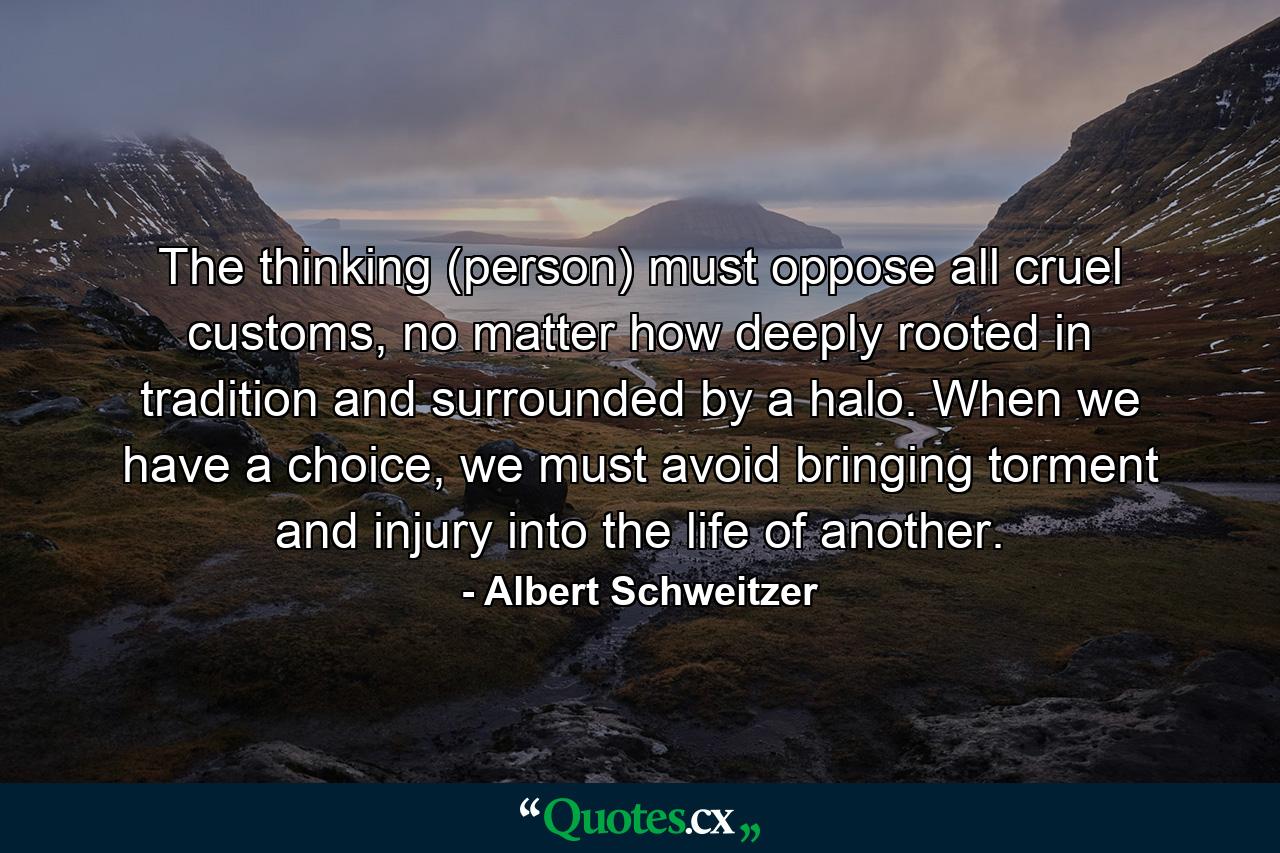 The thinking (person) must oppose all cruel customs, no matter how deeply rooted in tradition and surrounded by a halo. When we have a choice, we must avoid bringing torment and injury into the life of another. - Quote by Albert Schweitzer