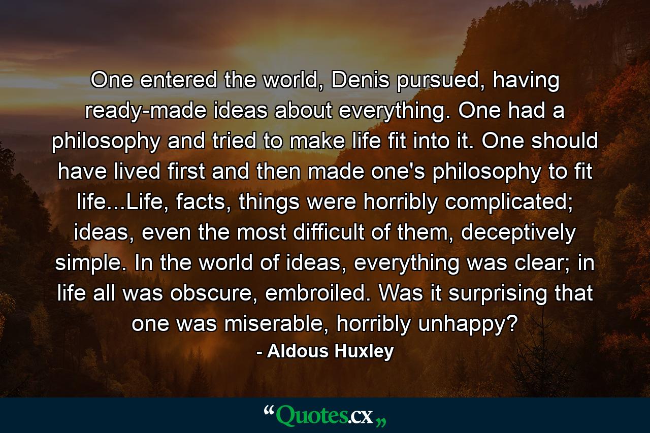 One entered the world, Denis pursued, having ready-made ideas about everything. One had a philosophy and tried to make life fit into it. One should have lived first and then made one's philosophy to fit life...Life, facts, things were horribly complicated; ideas, even the most difficult of them, deceptively simple. In the world of ideas, everything was clear; in life all was obscure, embroiled. Was it surprising that one was miserable, horribly unhappy? - Quote by Aldous Huxley