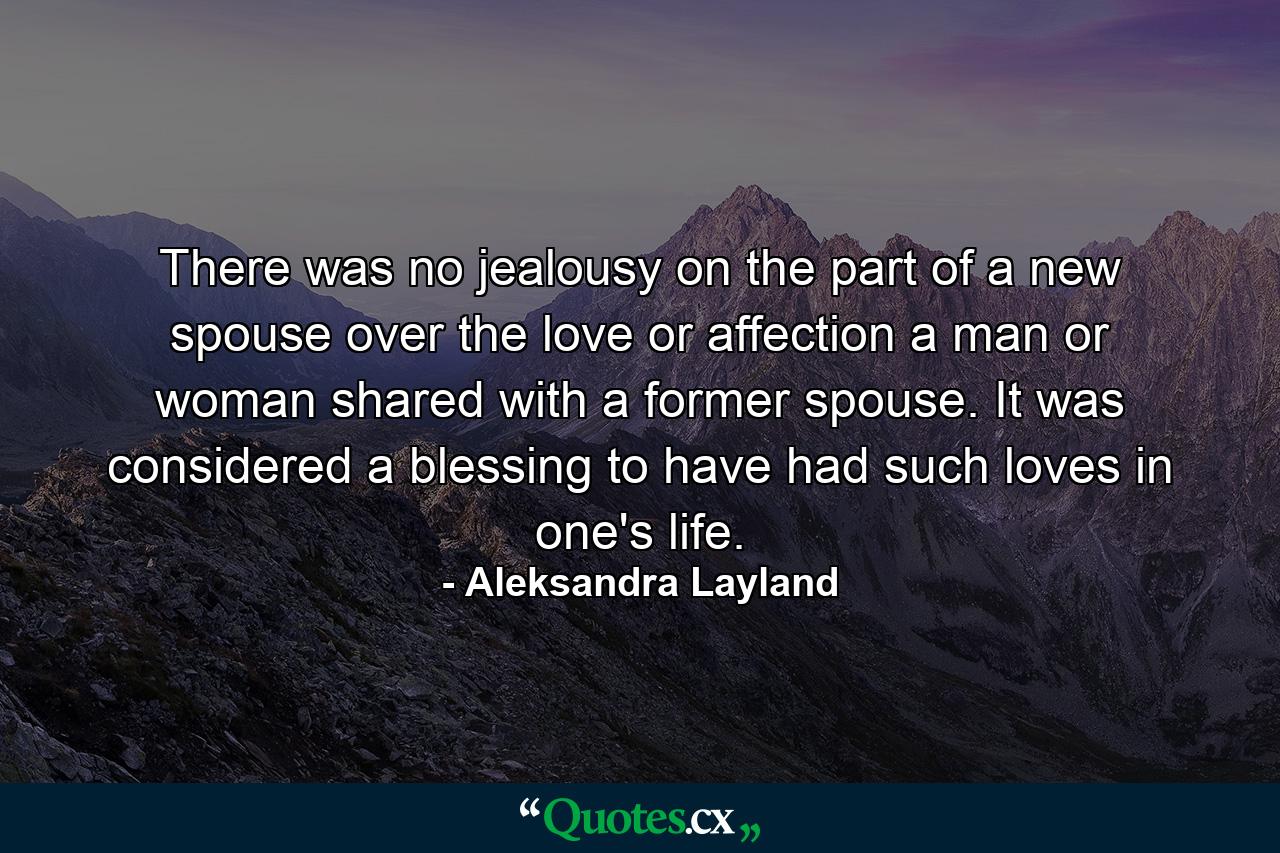 There was no jealousy on the part of a new spouse over the love or affection a man or woman shared with a former spouse. It was considered a blessing to have had such loves in one's life. - Quote by Aleksandra Layland