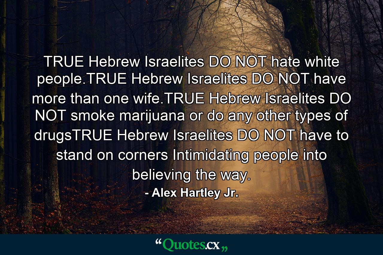 TRUE Hebrew Israelites DO NOT hate white people.TRUE Hebrew Israelites DO NOT have more than one wife.TRUE Hebrew Israelites DO NOT smoke marijuana or do any other types of drugsTRUE Hebrew Israelites DO NOT have to stand on corners Intimidating people into believing the way. - Quote by Alex Hartley Jr.