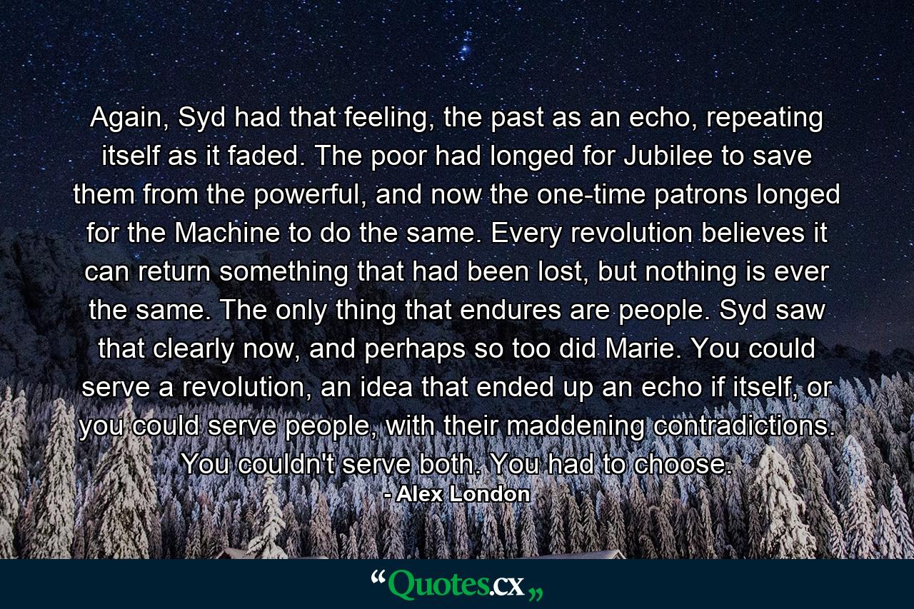 Again, Syd had that feeling, the past as an echo, repeating itself as it faded. The poor had longed for Jubilee to save them from the powerful, and now the one-time patrons longed for the Machine to do the same. Every revolution believes it can return something that had been lost, but nothing is ever the same. The only thing that endures are people. Syd saw that clearly now, and perhaps so too did Marie. You could serve a revolution, an idea that ended up an echo if itself, or you could serve people, with their maddening contradictions. You couldn't serve both. You had to choose. - Quote by Alex London