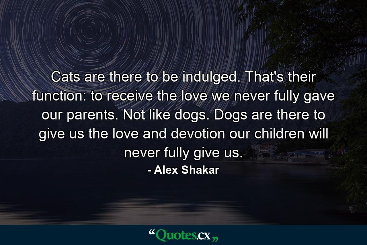 Cats are there to be indulged. That's their function: to receive the love we never fully gave our parents. Not like dogs. Dogs are there to give us the love and devotion our children will never fully give us. - Quote by Alex Shakar