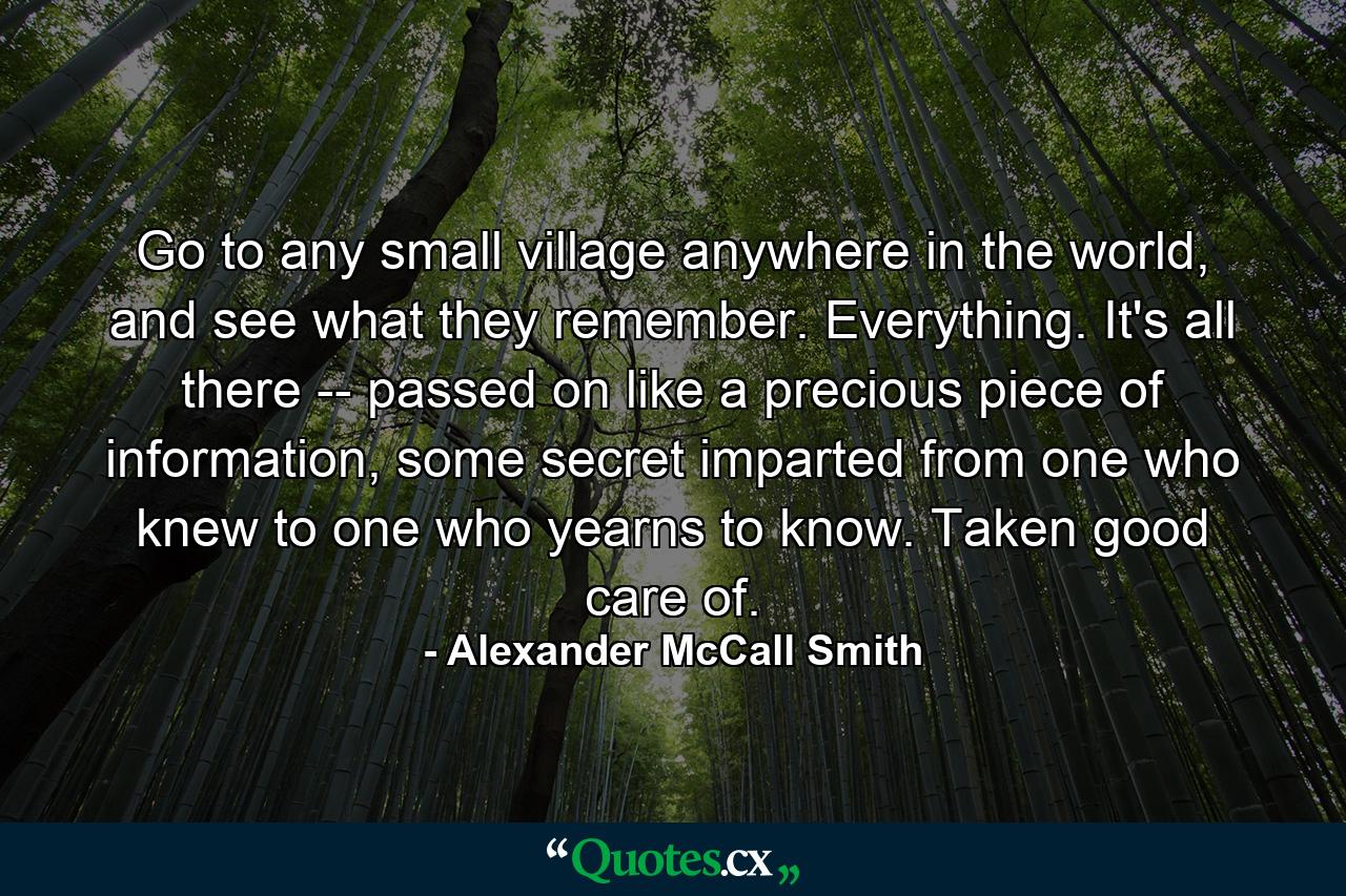 Go to any small village anywhere in the world, and see what they remember. Everything. It's all there -- passed on like a precious piece of information, some secret imparted from one who knew to one who yearns to know. Taken good care of. - Quote by Alexander McCall Smith