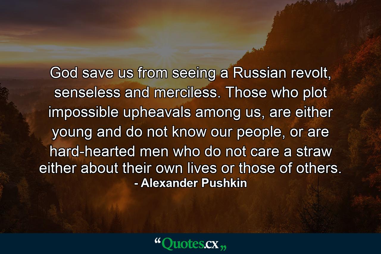 God save us from seeing a Russian revolt, senseless and merciless. Those who plot impossible upheavals among us, are either young and do not know our people, or are hard-hearted men who do not care a straw either about their own lives or those of others. - Quote by Alexander Pushkin