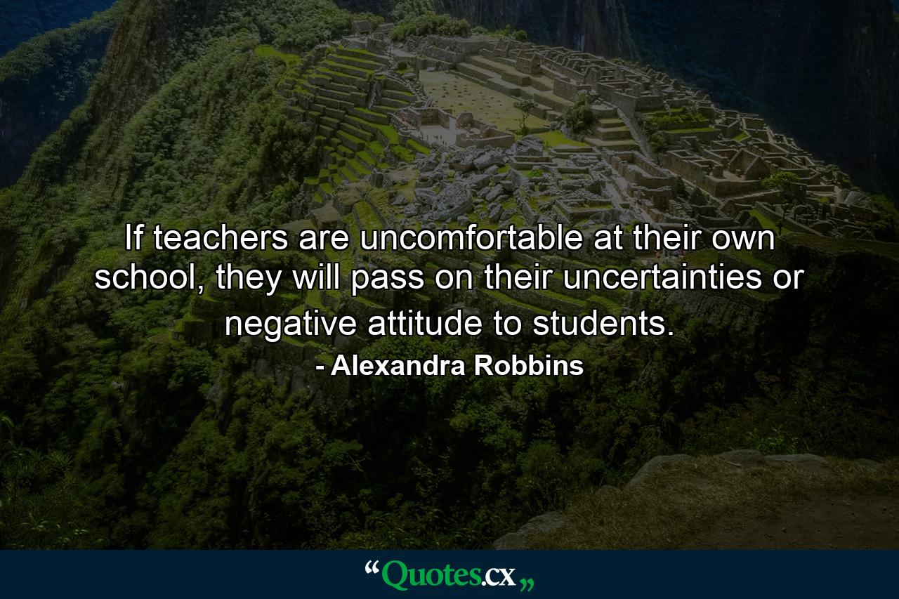 If teachers are uncomfortable at their own school, they will pass on their uncertainties or negative attitude to students. - Quote by Alexandra Robbins