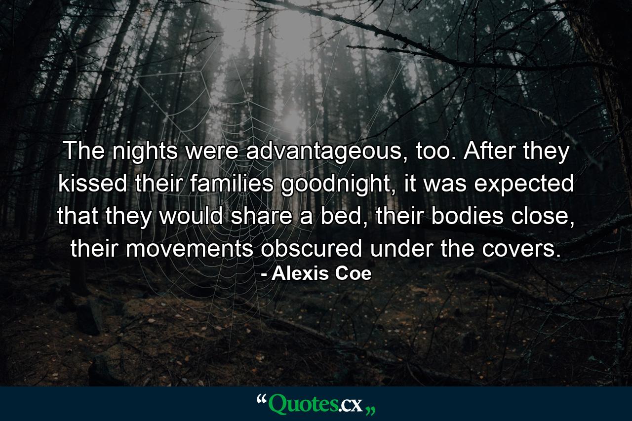 The nights were advantageous, too. After they kissed their families goodnight, it was expected that they would share a bed, their bodies close, their movements obscured under the covers. - Quote by Alexis Coe