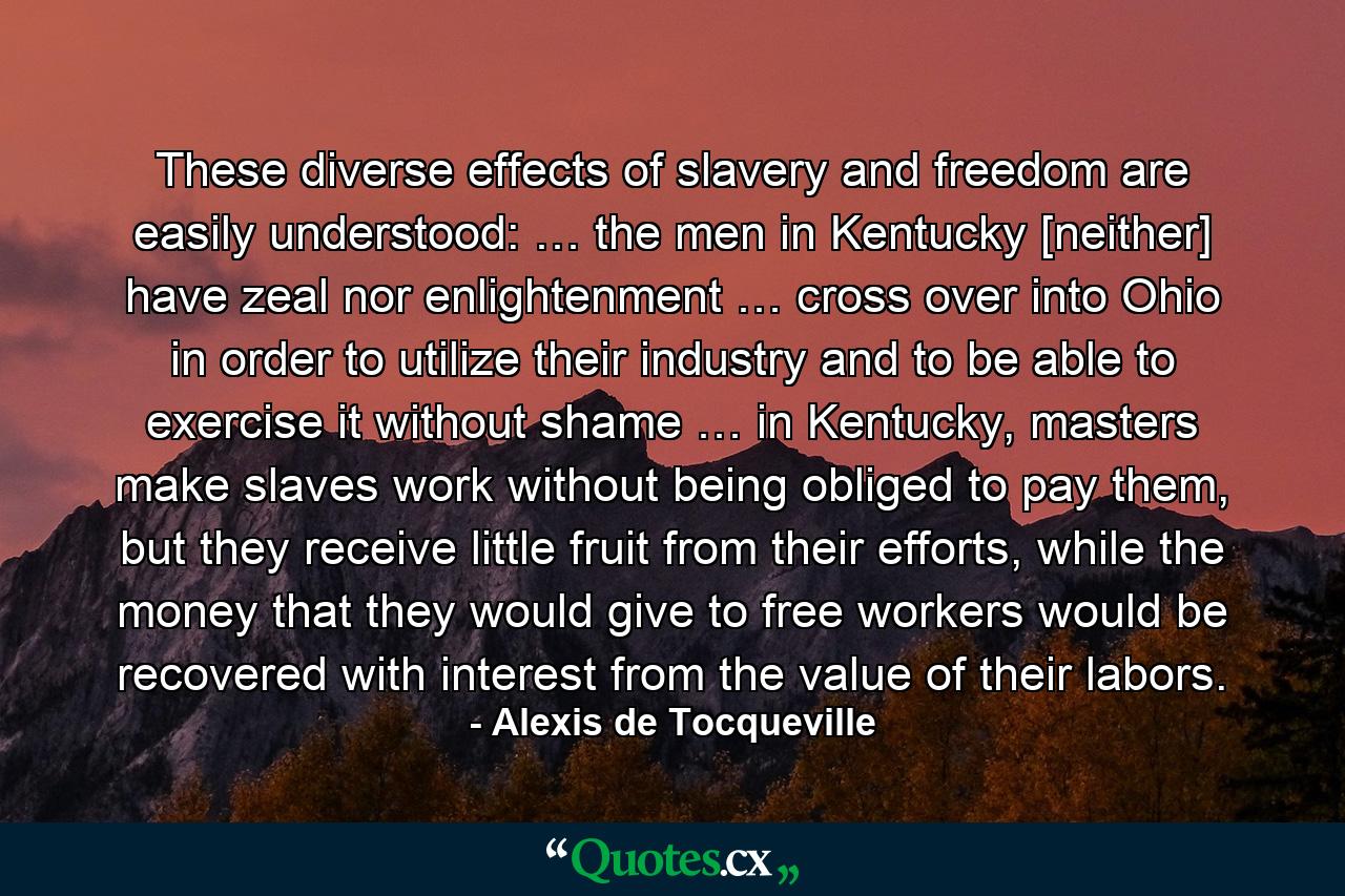 These diverse effects of slavery and freedom are easily understood: … the men in Kentucky [neither] have zeal nor enlightenment … cross over into Ohio in order to utilize their industry and to be able to exercise it without shame … in Kentucky, masters make slaves work without being obliged to pay them, but they receive little fruit from their efforts, while the money that they would give to free workers would be recovered with interest from the value of their labors. - Quote by Alexis de Tocqueville