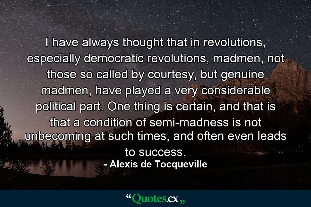 I have always thought that in revolutions, especially democratic revolutions, madmen, not those so called by courtesy, but genuine madmen, have played a very considerable political part. One thing is certain, and that is that a condition of semi-madness is not unbecoming at such times, and often even leads to success. - Quote by Alexis de Tocqueville