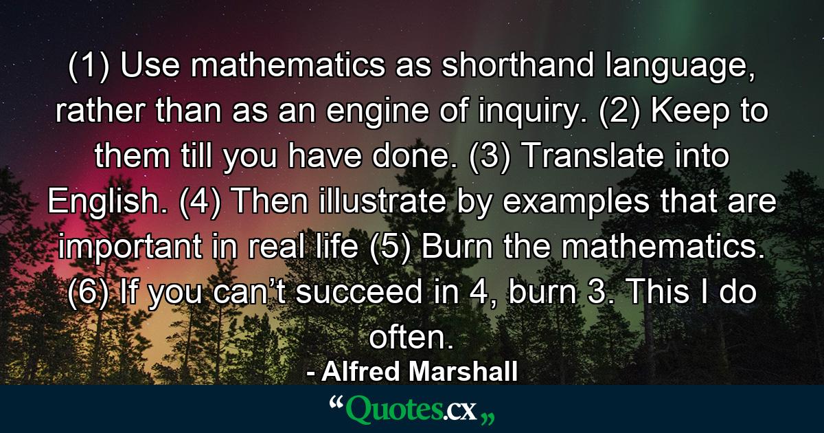 (1) Use mathematics as shorthand language, rather than as an engine of inquiry. (2) Keep to them till you have done. (3) Translate into English. (4) Then illustrate by examples that are important in real life (5) Burn the mathematics. (6) If you can’t succeed in 4, burn 3. This I do often. - Quote by Alfred Marshall