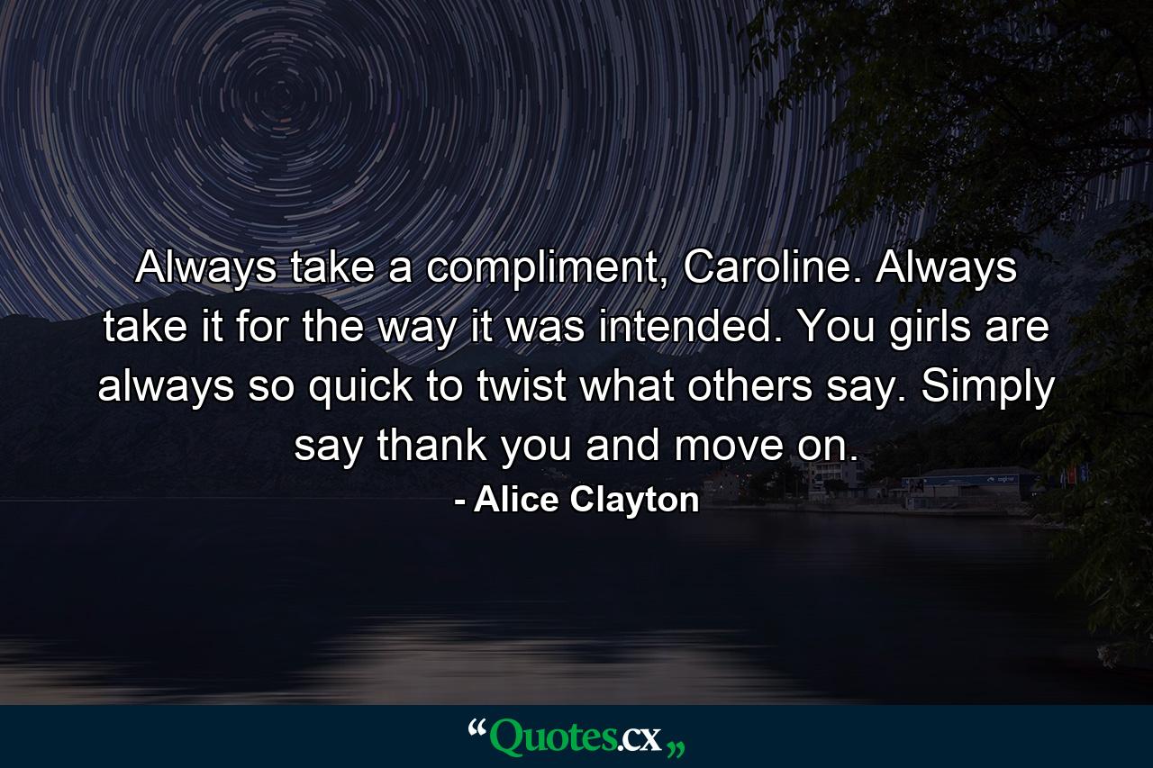 Always take a compliment, Caroline. Always take it for the way it was intended. You girls are always so quick to twist what others say. Simply say thank you and move on. - Quote by Alice Clayton