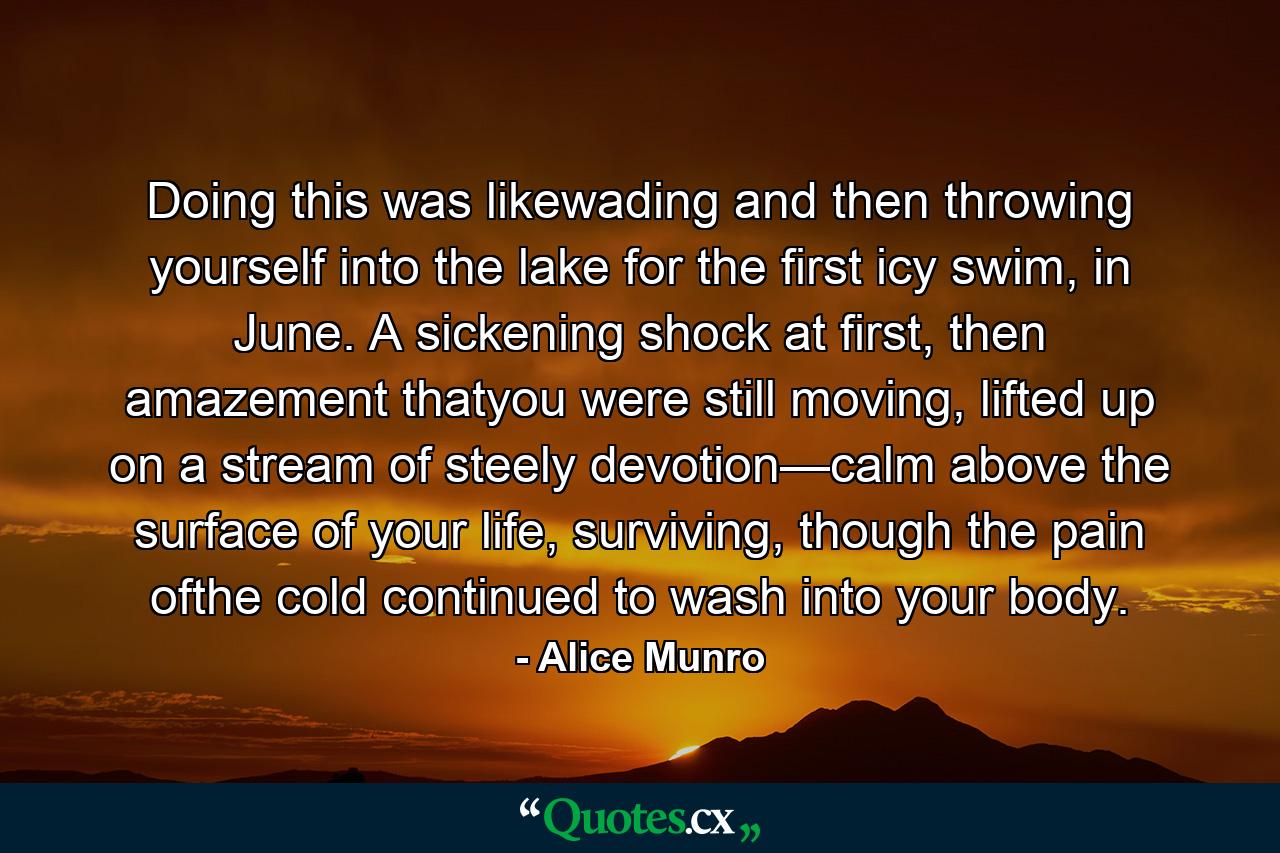 Doing this was likewading and then throwing yourself into the lake for the first icy swim, in June. A sickening shock at first, then amazement thatyou were still moving, lifted up on a stream of steely devotion—calm above the surface of your life, surviving, though the pain ofthe cold continued to wash into your body. - Quote by Alice Munro