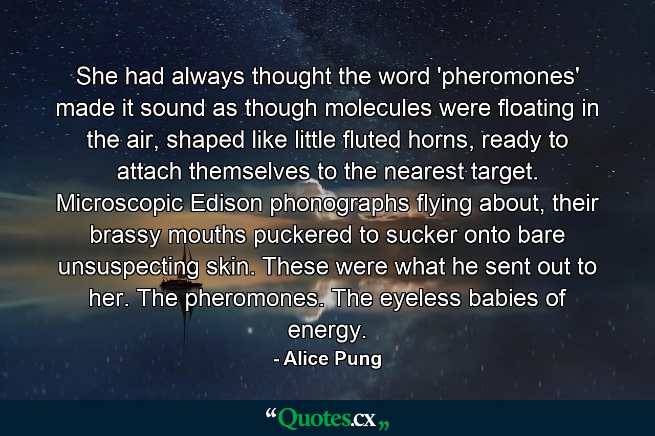 She had always thought the word 'pheromones' made it sound as though molecules were floating in the air, shaped like little fluted horns, ready to attach themselves to the nearest target. Microscopic Edison phonographs flying about, their brassy mouths puckered to sucker onto bare unsuspecting skin. These were what he sent out to her. The pheromones. The eyeless babies of energy. - Quote by Alice Pung