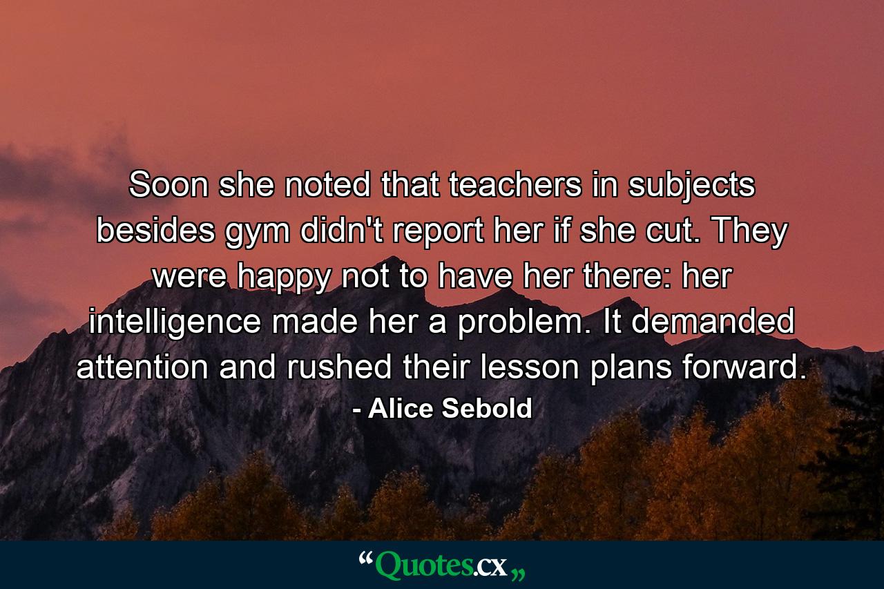 Soon she noted that teachers in subjects besides gym didn't report her if she cut. They were happy not to have her there: her intelligence made her a problem. It demanded attention and rushed their lesson plans forward. - Quote by Alice Sebold