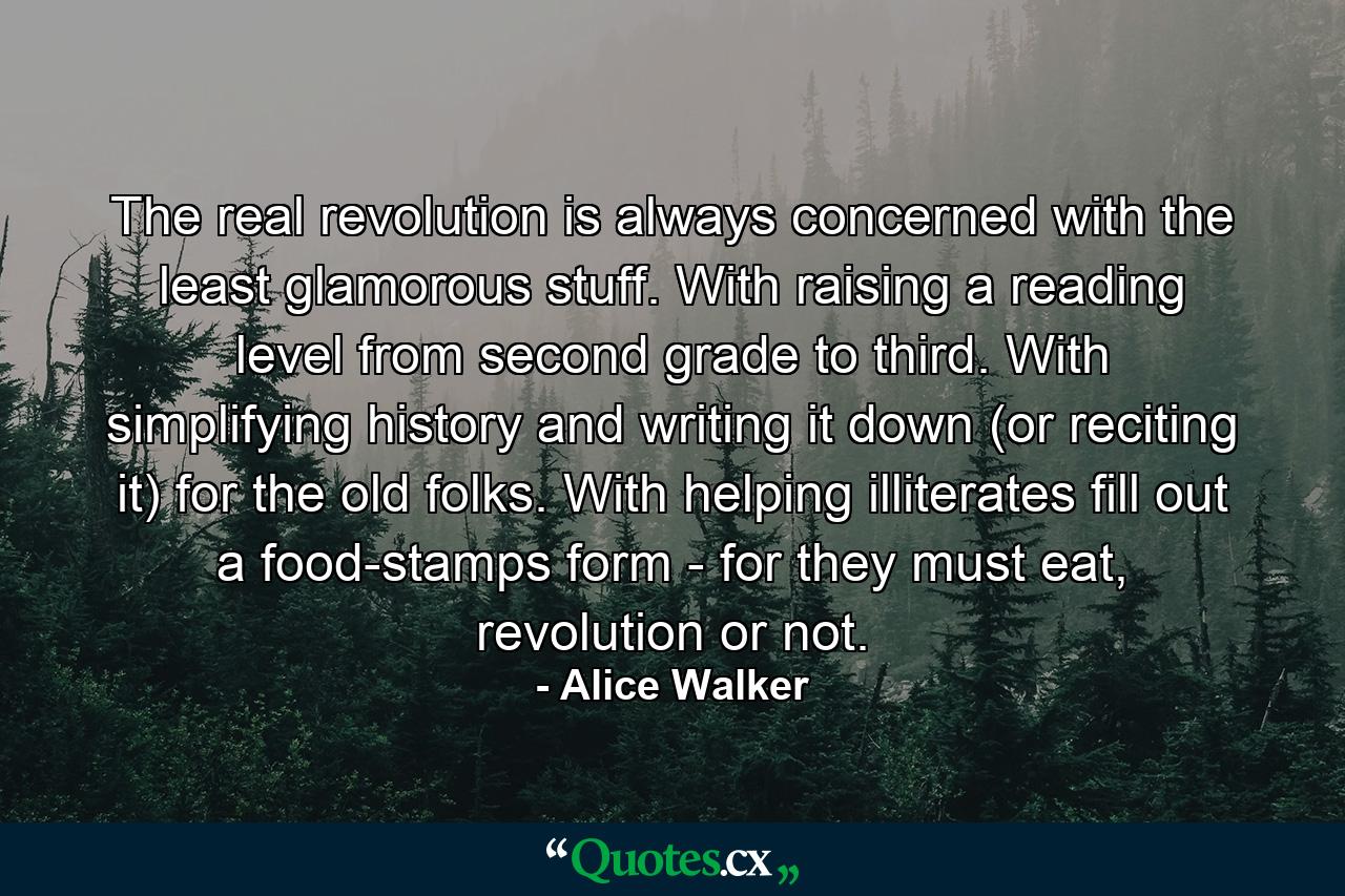 The real revolution is always concerned with the least glamorous stuff. With raising a reading level from second grade to third. With simplifying history and writing it down (or reciting it) for the old folks. With helping illiterates fill out a food-stamps form - for they must eat, revolution or not. - Quote by Alice Walker