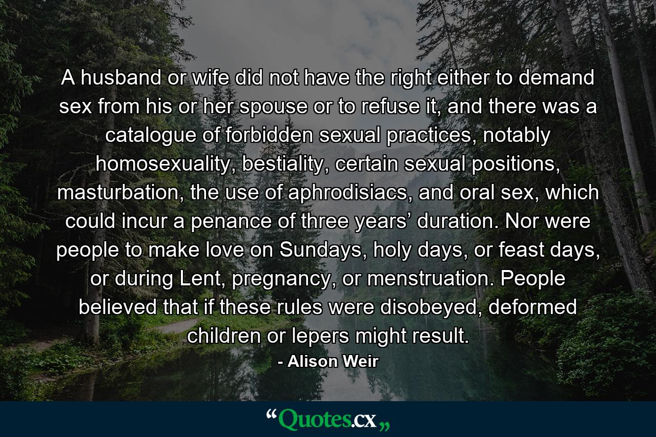 A husband or wife did not have the right either to demand sex from his or her spouse or to refuse it, and there was a catalogue of forbidden sexual practices, notably homosexuality, bestiality, certain sexual positions, masturbation, the use of aphrodisiacs, and oral sex, which could incur a penance of three years’ duration. Nor were people to make love on Sundays, holy days, or feast days, or during Lent, pregnancy, or menstruation. People believed that if these rules were disobeyed, deformed children or lepers might result. - Quote by Alison Weir