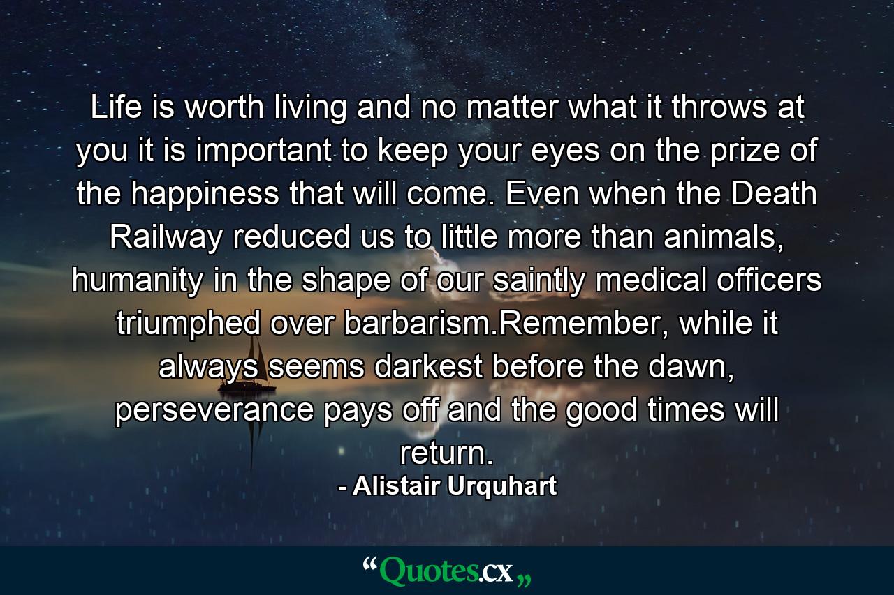 Life is worth living and no matter what it throws at you it is important to keep your eyes on the prize of the happiness that will come. Even when the Death Railway reduced us to little more than animals, humanity in the shape of our saintly medical officers triumphed over barbarism.Remember, while it always seems darkest before the dawn, perseverance pays off and the good times will return. - Quote by Alistair Urquhart