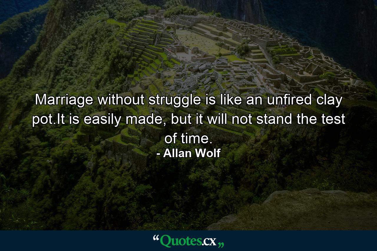 Marriage without struggle is like an unfired clay pot.It is easily made, but it will not stand the test of time. - Quote by Allan Wolf