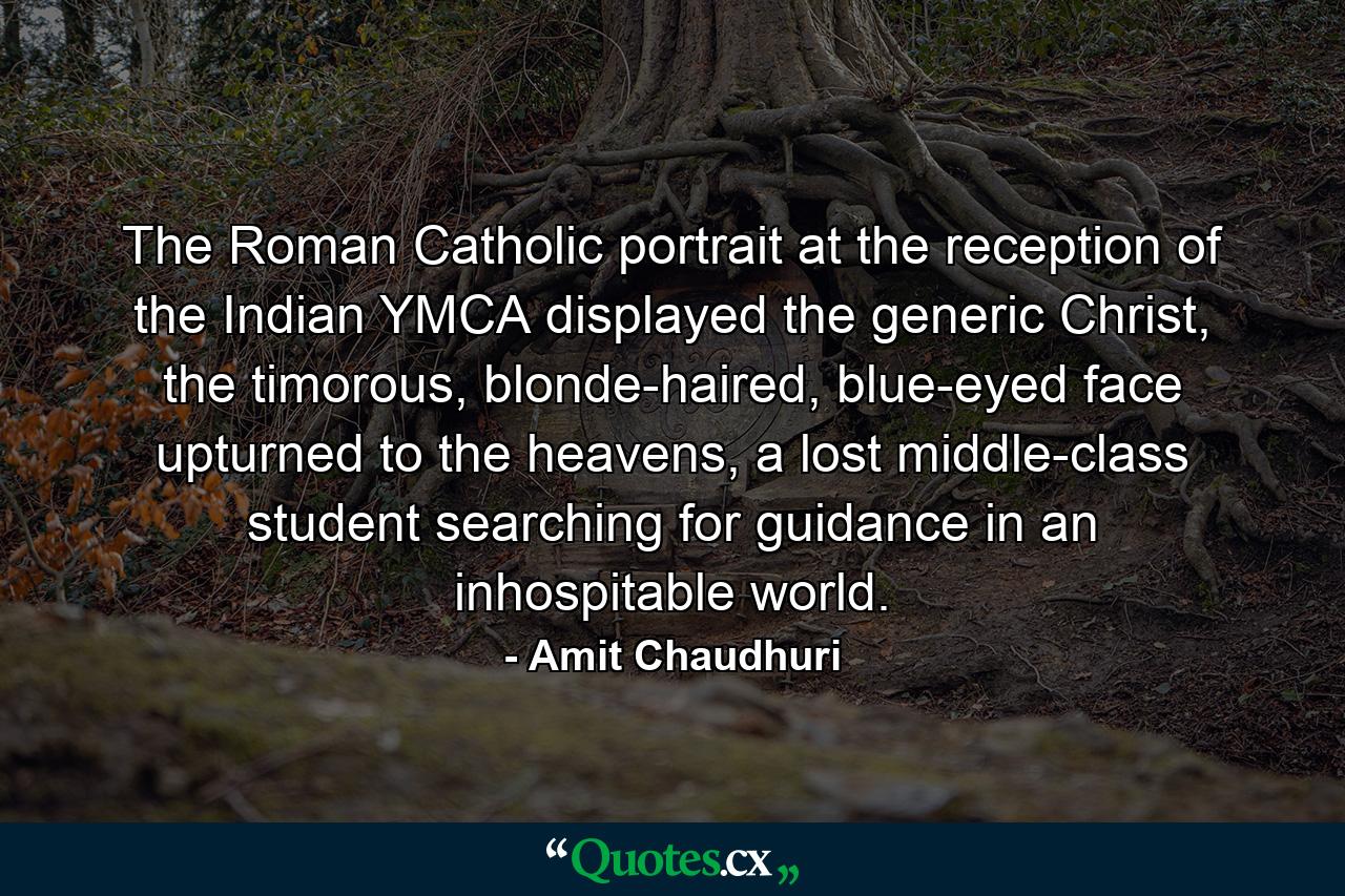 The Roman Catholic portrait at the reception of the Indian YMCA displayed the generic Christ, the timorous, blonde-haired, blue-eyed face upturned to the heavens, a lost middle-class student searching for guidance in an inhospitable world. - Quote by Amit Chaudhuri