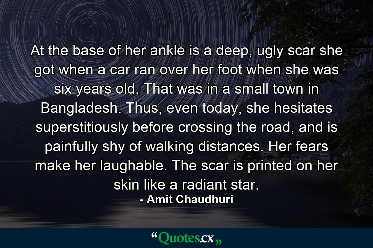 At the base of her ankle is a deep, ugly scar she got when a car ran over her foot when she was six years old. That was in a small town in Bangladesh. Thus, even today, she hesitates superstitiously before crossing the road, and is painfully shy of walking distances. Her fears make her laughable. The scar is printed on her skin like a radiant star. - Quote by Amit Chaudhuri