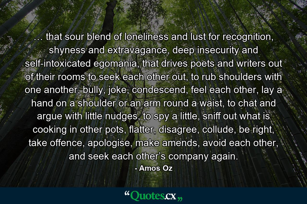 … that sour blend of loneliness and lust for recognition, shyness and extravagance, deep insecurity and self-intoxicated egomania, that drives poets and writers out of their rooms to seek each other out, to rub shoulders with one another, bully, joke, condescend, feel each other, lay a hand on a shoulder or an arm round a waist, to chat and argue with little nudges, to spy a little, sniff out what is cooking in other pots, flatter, disagree, collude, be right, take offence, apologise, make amends, avoid each other, and seek each other’s company again. - Quote by Amos Oz