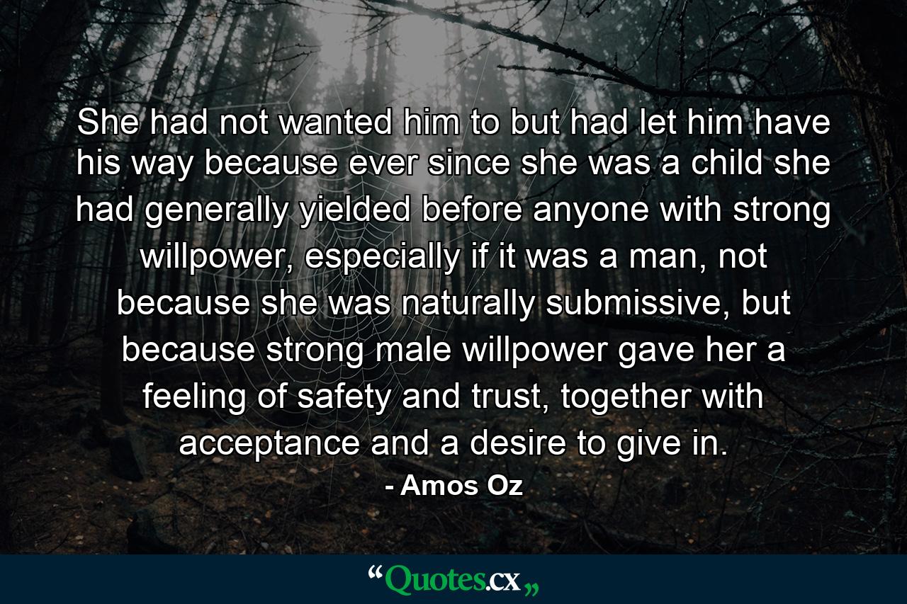 She had not wanted him to but had let him have his way because ever since she was a child she had generally yielded before anyone with strong willpower, especially if it was a man, not because she was naturally submissive, but because strong male willpower gave her a feeling of safety and trust, together with acceptance and a desire to give in. - Quote by Amos Oz