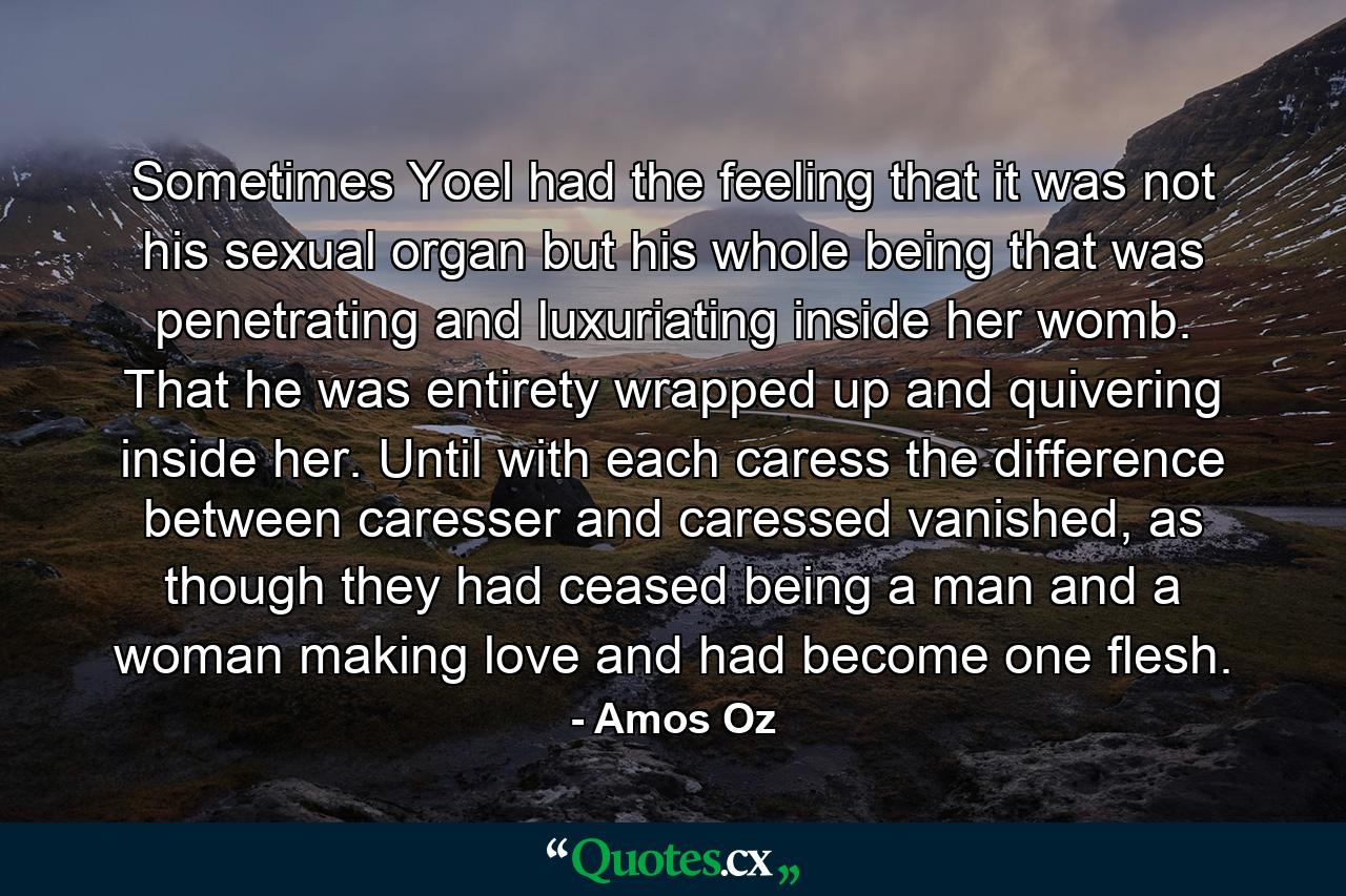 Sometimes Yoel had the feeling that it was not his sexual organ but his whole being that was penetrating and luxuriating inside her womb. That he was entirety wrapped up and quivering inside her. Until with each caress the difference between caresser and caressed vanished, as though they had ceased being a man and a woman making love and had become one flesh. - Quote by Amos Oz