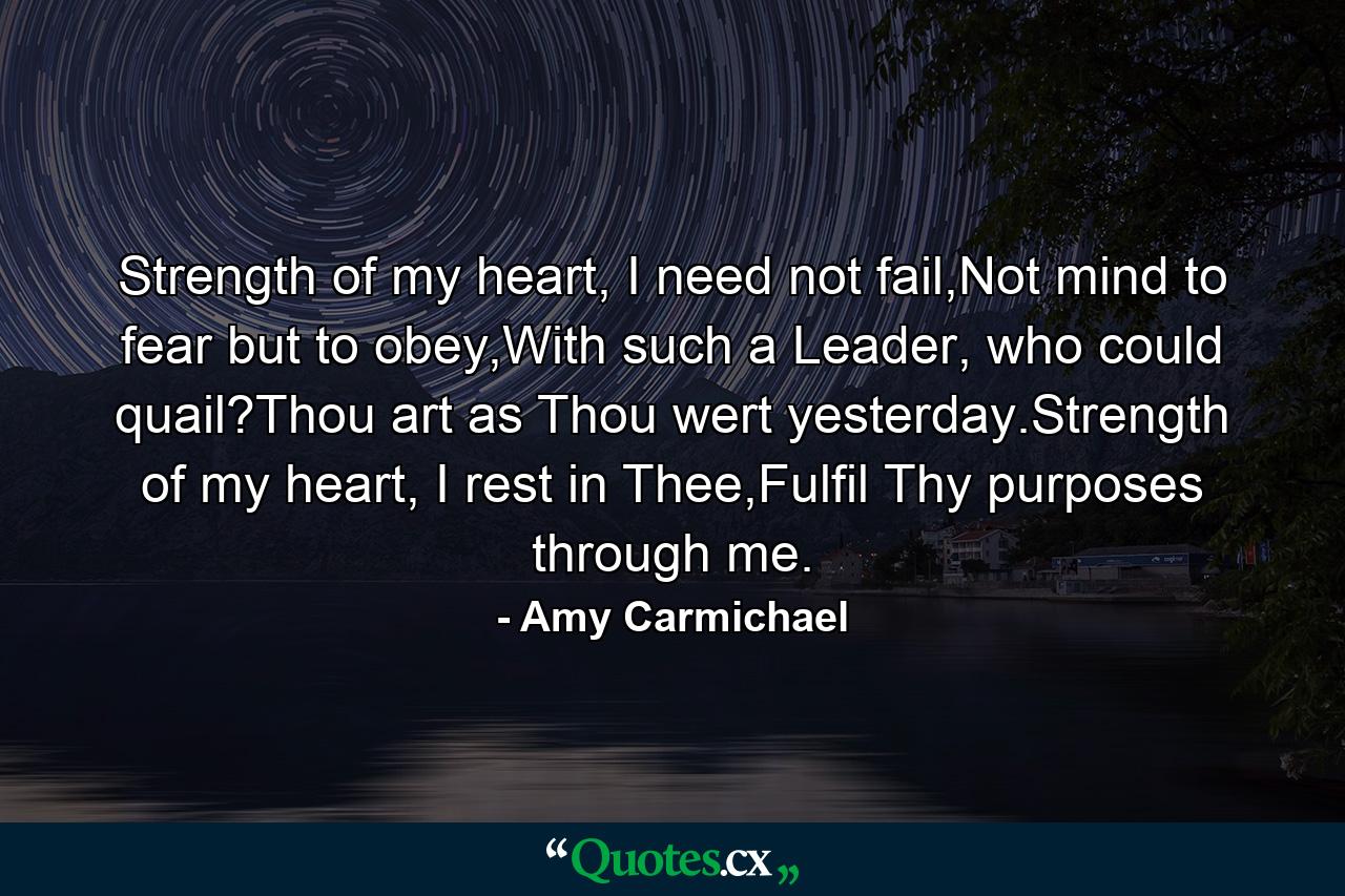 Strength of my heart, I need not fail,Not mind to fear but to obey,With such a Leader, who could quail?Thou art as Thou wert yesterday.Strength of my heart, I rest in Thee,Fulfil Thy purposes through me. - Quote by Amy Carmichael