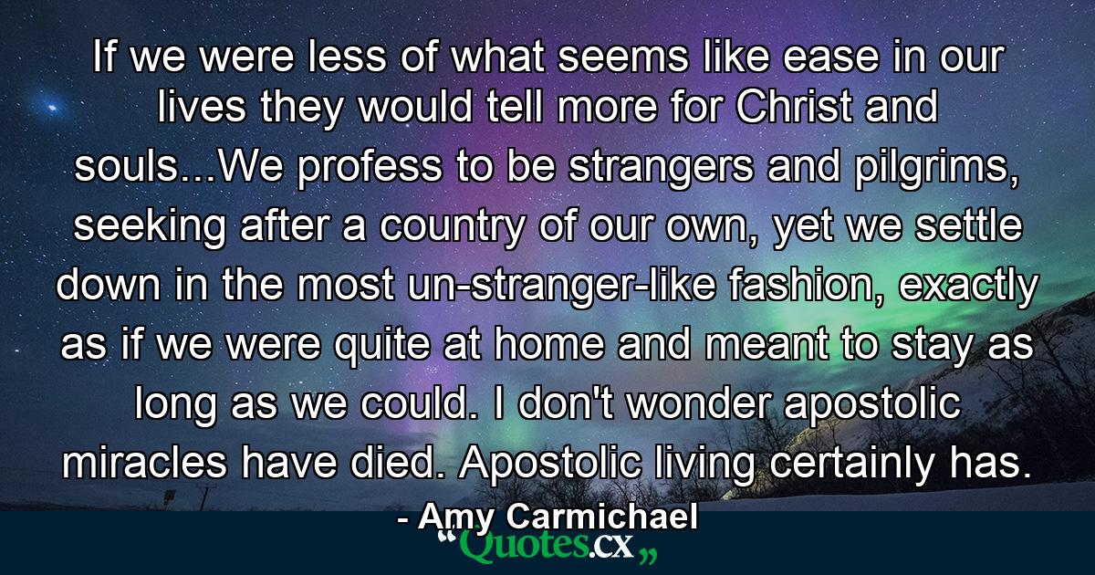 If we were less of what seems like ease in our lives they would tell more for Christ and souls...We profess to be strangers and pilgrims, seeking after a country of our own, yet we settle down in the most un-stranger-like fashion, exactly as if we were quite at home and meant to stay as long as we could. I don't wonder apostolic miracles have died. Apostolic living certainly has. - Quote by Amy Carmichael